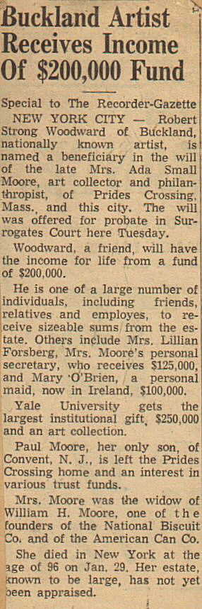 Greenfield Recorder Gazette article, 1955 ... Buckland Artist receives income of $200,000 fund.  Special to the Recorder-Gazette.  New York City -  Robert Strong Woodward o fBuckland, nationally known artist, is named a beneficiary in the will of the late Mrs. Ada Small Moore, art collector and philanthropist, of Prides Crossing, Mass., and this city.  The will was offered for probate in Surrogates Court here Tuesday.  Woodward, a friend, whil have the income for life from a fund of $200,000.  He is one of a large number of individuals, including friends, relatives, and employees, to receive sizable sums from the estate.  Others includeMrs. Lillian Forsberg, Mrs. Moore's personal secretary, who receives $125,000 and Mary O'Brien, a personal maid, now in Ireland, $100.000.  Yale University gets the largest institutional gift, $250,000 and an art collection.   Paul Moore, her only sone of Convent, N. J., is left the Prides Crossing home and an interest in various trust funds.  Mrs. Moore was the widow of William H. Moore, one of the founders of the National Biscuit Co. and of the American Can Co.  She died in New York at the age of 96 on Jan. 29. Her estate, known to be large, has not yet been appraised.