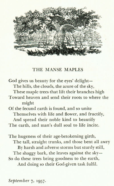 The Manse Maples, a poem by Winfred Rhoades about the maple trees on the Manse property.  The Manse Maples.  God gives us beauty for the eyes' delight - The hills, the clouds, the azure of the sky, These maple trees that lift their branches high toward heaven and send their roots to where the might of the fucund earth is found, and so unite themselves with life and flower, and fructify, and spread their noble kind to beautify the earth and man's dull soul to life incite.  The hugeness of their age-betokening girth, the tall, straight trunks and those bent all awry by harsh and adverse storms but sturdy still, the shaggy bark, the leaves against the sky - so do these trees bring goodness to the earth, and doing so their God-given task fulfil.  September 7, 1957. 