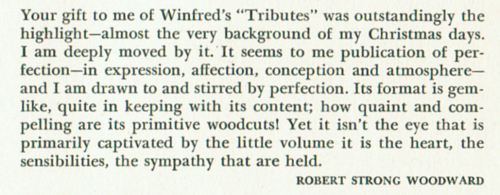 In appendix to the book 'Tributes', there is a comment from Robert Strong Woodward. Your gift to me of Winfred's 'Tributes' was outstandingly the highlight - almost the very background of my Christmas days.  I am deeply moved by it. It seems to me publication of perfection - in expression, affection, conception and atmosphere - and I am drawn to and stirred by perfection.  Its format is gemlike, quite in keeping with its content; how quaint and compelling are its primitive woodcuts! Yet it isn't the eye that is primarily captivated by the little volume it is the heart, the sensibilities, the sympathy that are held.  Robert Strong Woodward.