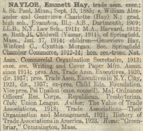  Who's Who in America 1938-1939 entry on Emmett Naylor 
NAYLOR, Emmett Hay, trade assn. exec.;
b. St. Paul, M1nn., Sept. 13. 1885; s. William Alex-
ander and Genevieve Charlotte (Hay) N.: grad.
high sch., Evanston. Ill; A.B.. Dartmouth, 1909;
LL.B., N.Y. Law Sch. 1911; M.A., Harvard. 1912;
m. Ruth H. Caldwell (Vassar. 1911). of Spring?eld.
Mass., Jan. 17, 1914; children - Genevieve Hay,
Winford C., Cynthia Morgan. Sec. Springfield 
Chamber Commerce. 1912-14; hon. sec.-treas. Nat.
Assn. Commercial Organization Secretaries, 1913;
exec. sec. Writing and Cover Paper Mfrs. Assns.
since 1914; pres. Am Trade Assn. Executives, 1920,
dir. 1937; pres. Trade Assn Executive in N.Y. City,
1921, dir., 1937; ex-pres. Child Edn. Foundation.
Vice pres. Psi Upsilon (exec. council). Maj. Ordnance
Officers' Res. Corps. Republican. Presbyterian.
Club: Union League. Author: The Value of Trade
Associations, 1918; Trade Associations--Their
Organization and Management, 1921; History of
Trade Associations in America, 1923.  Home: 'Green-
briar,' Cummington, Mass. 