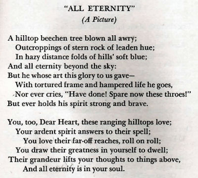 Poem about the Robert Strong Woodward painting 'All Eternity' by Winfred Rhoades.  A hilltop beechen tree blown all awry; Outcroppings of stern rock of leaden hue; In hazy distance folds of hills' soft blue; And all eternity beyond the sky:  But he whose art this glory to us gave - With tortured frame and hampered life he goes, Nor ever cries, 'Have done! Spare now these throes!' But ever holds his spirit strong and brave.  You too, Dear Heart, these ranging hilltops love; Your ardent spirit answers to their spell; You love their faroff reaches, roll on roll; You draw their greatness in yourself to dwell; Their grandeur lifts your thoughts to things above, And all eternity is in your soul.